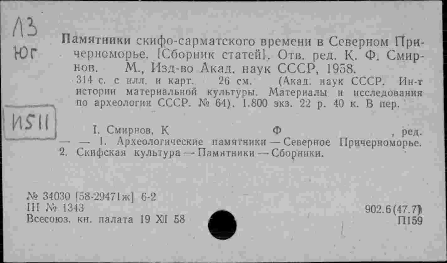 ﻿ЛЬ юг	Памятники скифо-сарматского времени в Северном Причерноморье. [Сборник статей]. Отв. ред. К. Ф. Смирнов. М., Изд-во Акад, наук СССР, 1958. 314 с. с илл. и карт. 26 см.	(Акад, наук СССР. Ин-т истории материальной культуры. Материалы и исследования по археологии СССР. № 64). 1.800 экз. 22 р. 40 к. В пер.
	I. Смирнов, К	Ф	, ред.
— .— 1. Археологические памятники — Северное Причерноморье.
2. Скифская культура — Памятники — Сборники.
№ 34030 [58-29471 ж] 6-2
III № 1343
Всесоюз. кн. палата 19 XII 58
902.6(47.7)
П159